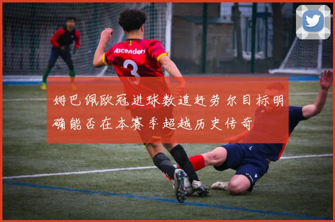 姆巴佩欧冠进球数追赶劳尔目标明确能否在本赛季超越历史传奇