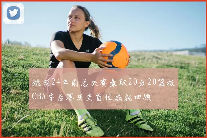 姚明24年前总决赛豪取20分20篮板CBA季后赛历史首位成就回顾