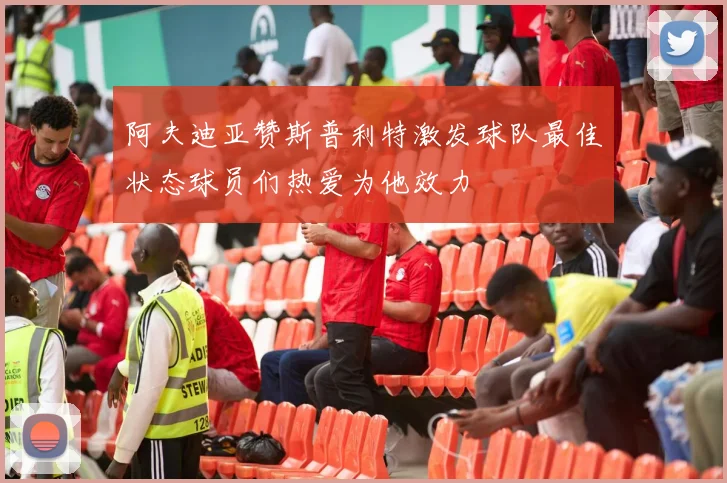 阿夫迪亚赞斯普利特激发球队最佳状态球员们热爱为他效力