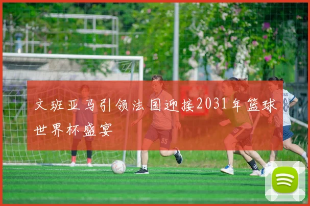 文班亚马引领法国迎接2031年篮球世界杯盛宴