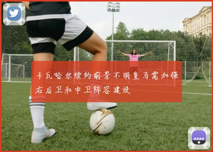 卡瓦哈尔续约前景不明皇马需加强右后卫和中卫阵容建设