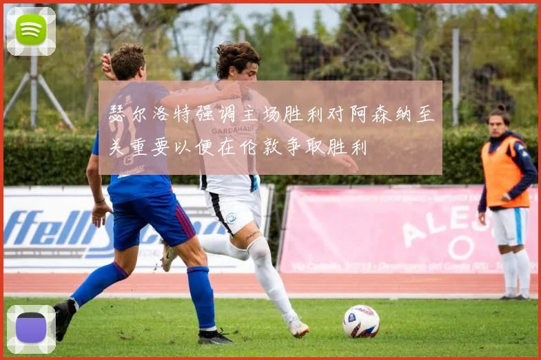 瑟尔洛特强调主场胜利对阿森纳至关重要以便在伦敦争取胜利