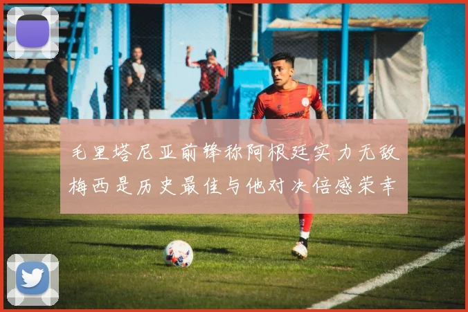 毛里塔尼亚前锋称阿根廷实力无敌梅西是历史最佳与他对决倍感荣幸