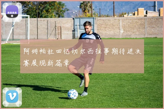 阿姆帕杜回忆切尔西往事期待进决赛展现新篇章