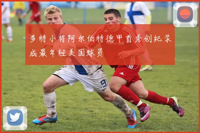 多特小将阿尔伯特德甲首秀创纪录成最年轻美国球员