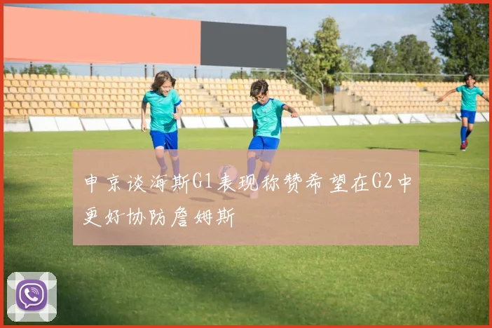 申京谈海斯G1表现称赞希望在G2中更好协防詹姆斯