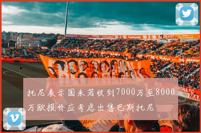 托尼表示国米若收到7000万至8000万欧报价应考虑出售巴斯托尼