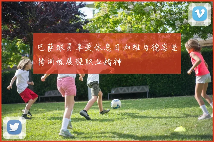 巴萨球员享受休息日加维与德容坚持训练展现职业精神