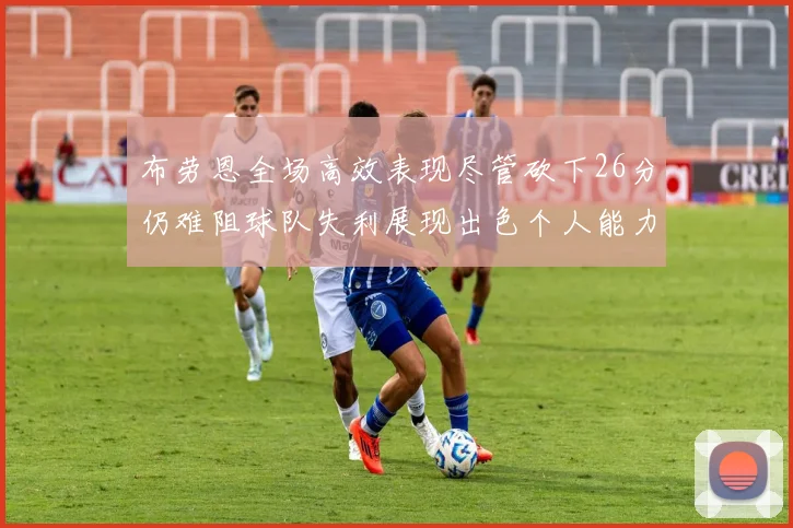 布劳恩全场高效表现尽管砍下26分仍难阻球队失利展现出色个人能力