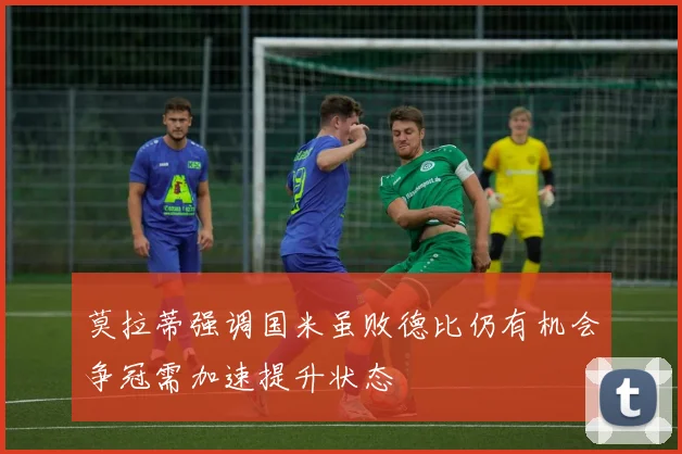 莫拉蒂强调国米虽败德比仍有机会争冠需加速提升状态