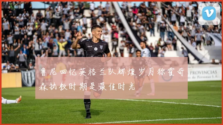 鲁尼回忆英格兰队辉煌岁月称霍奇森执教时期是最佳时光