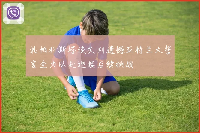 扎帕科斯塔谈失利遗憾亚特兰大誓言全力以赴迎接后续挑战