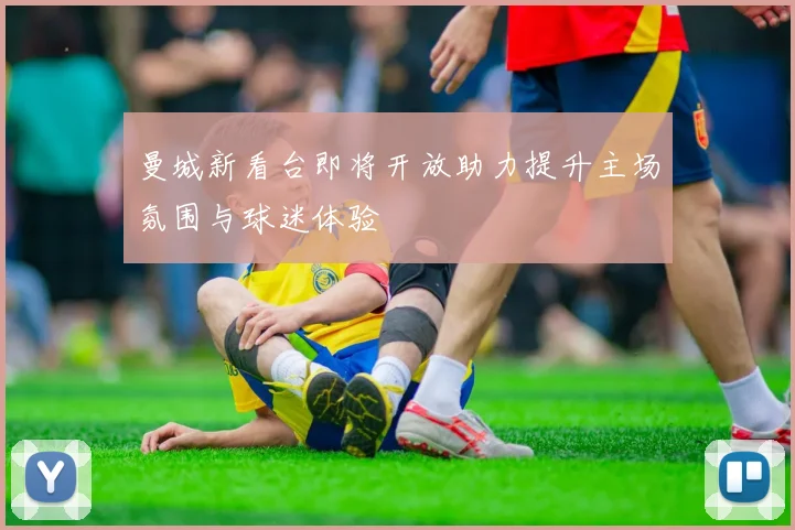 曼城新看台即将开放助力提升主场氛围与球迷体验