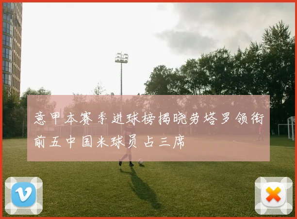 意甲本赛季进球榜揭晓劳塔罗领衔前五中国米球员占三席