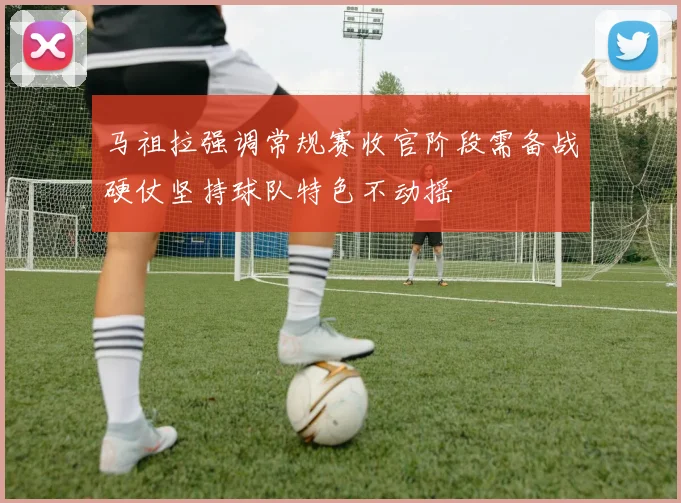 马祖拉强调常规赛收官阶段需备战硬仗坚持球队特色不动摇