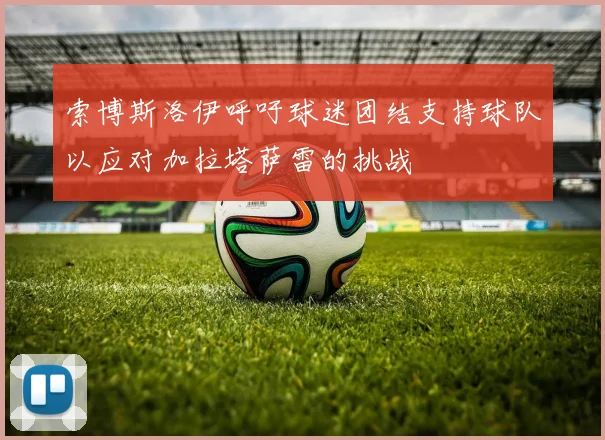 索博斯洛伊呼吁球迷团结支持球队以应对加拉塔萨雷的挑战