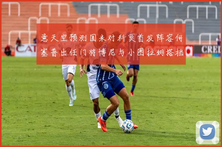 意天空预测国米对科莫首发阵容何塞普出任门将博尼与小图拉姆搭档前锋