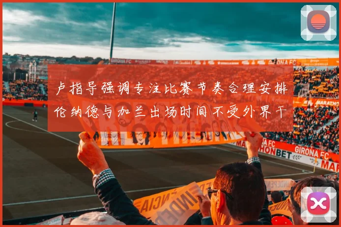 卢指导强调专注比赛节奏合理安排伦纳德与加兰出场时间不受外界干扰