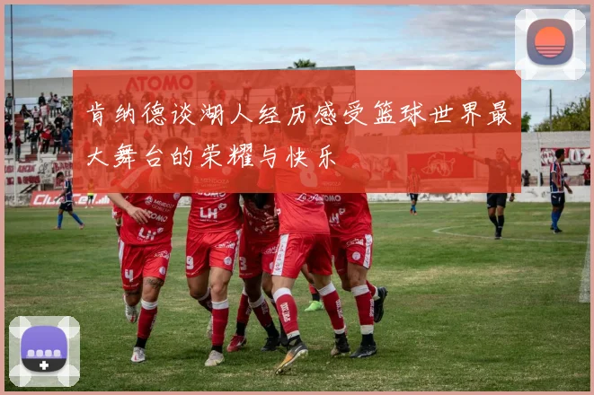 肯纳德谈湖人经历感受篮球世界最大舞台的荣耀与快乐