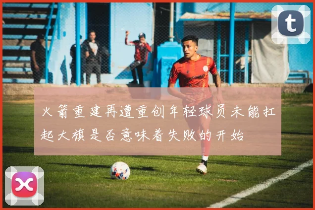 火箭重建再遭重创年轻球员未能扛起大旗是否意味着失败的开始