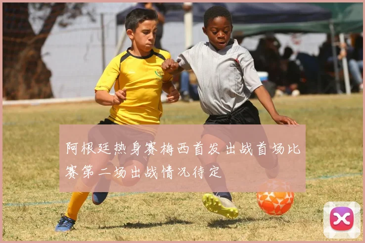 阿根廷热身赛梅西首发出战首场比赛第二场出战情况待定